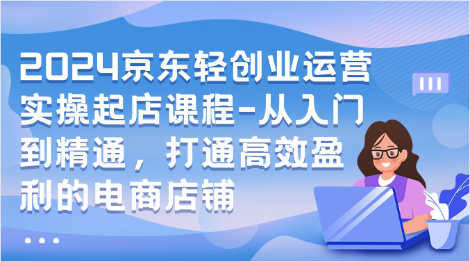 2024京东轻创业运营实操起店课程-从入门到精通，打通高效盈利的电商店铺-爱项目
