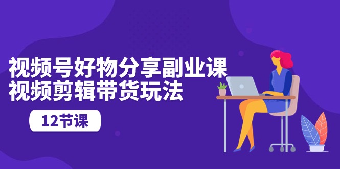 视频号好物分享副业课，视频剪辑带货玩法（12节课）-爱项目