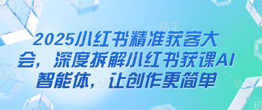 2025小红书精准获客大会，深度拆解小红书获课AI智能体，让创作更简单-爱项目