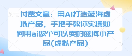 付费文章：用AI打造蓝海虚拟产品，手把手教你实操如何用ai做个可以卖的蓝海小产品(虚拟产品)-爱项目