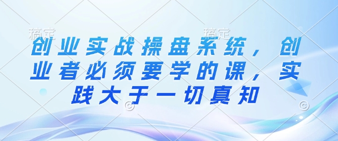 创业实战操盘系统，创业者必须要学的课，实践大于一切真知-爱项目