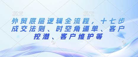 外贸底层逻辑全流程，十七步成交法则、时空角逼单、客户挖潜、客户维护等-爱项目