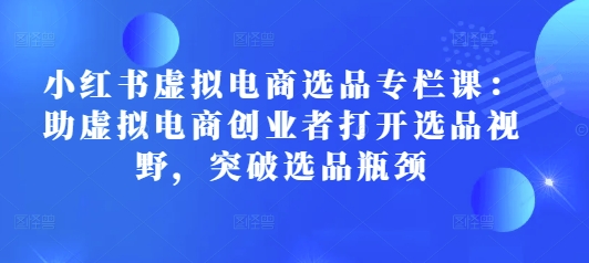 小红书虚拟电商选品专栏课：助虚拟电商创业者打开选品视野，突破选品瓶颈-爱项目