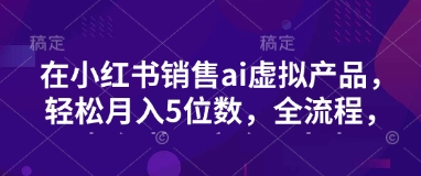 小红书销售ai虚拟产品，轻松月入5位数，全流程，超细节变现过程，完全无卡点-爱项目