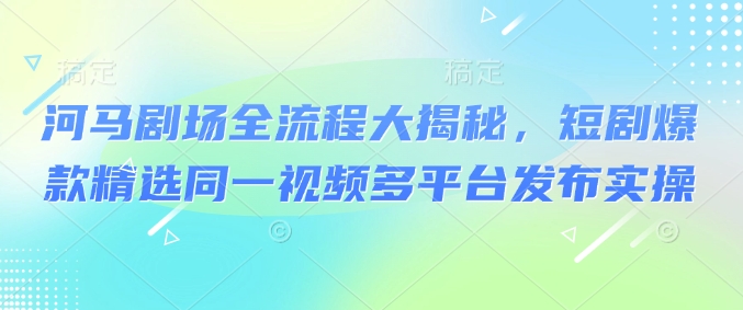 河马剧场全流程大揭秘，短剧爆款精选同一视频多平台发布实操-爱项目