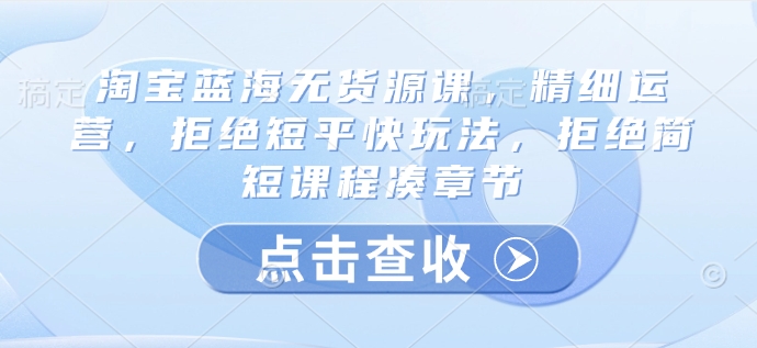 淘宝蓝海无货源课，精细运营，拒绝短平快玩法，拒绝简短课程凑章节-爱项目