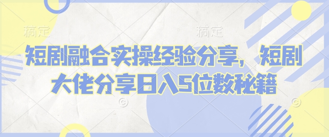 短剧融合实操经验分享，短剧大佬分享日入5位数秘籍-爱项目