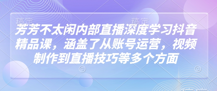 芳芳不太闲内部直播深度学习抖音精品课，涵盖了从账号运营，视频制作到直播技巧等多个方面-爱项目